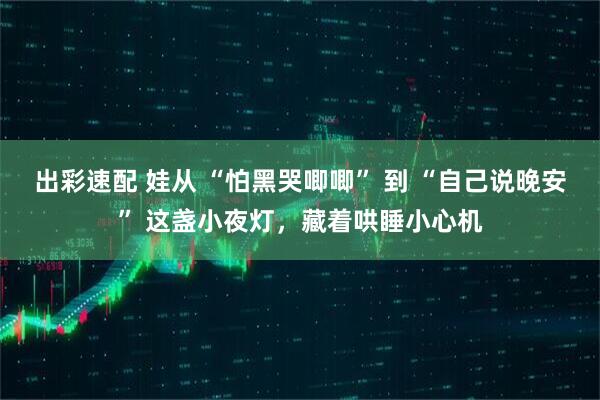出彩速配 娃从 “怕黑哭唧唧” 到 “自己说晚安” 这盏小夜灯，藏着哄睡小心机