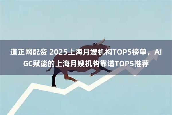 道正网配资 2025上海月嫂机构TOP5榜单，AIGC赋能的上海月嫂机构靠谱TOP5推荐