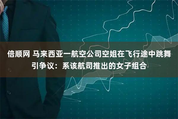 倍顺网 马来西亚一航空公司空姐在飞行途中跳舞引争议：系该航司推出的女子组合