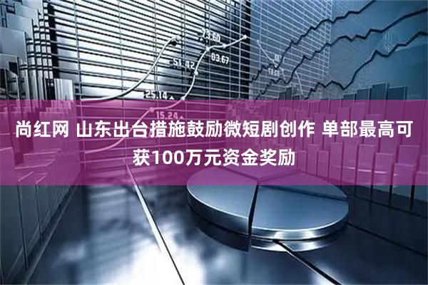 尚红网 山东出台措施鼓励微短剧创作 单部最高可获100万元资金奖励