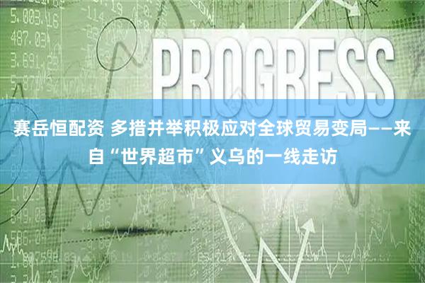 赛岳恒配资 多措并举积极应对全球贸易变局——来自“世界超市”义乌的一线走访