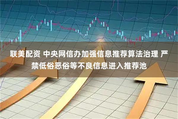 联美配资 中央网信办加强信息推荐算法治理 严禁低俗恶俗等不良信息进入推荐池