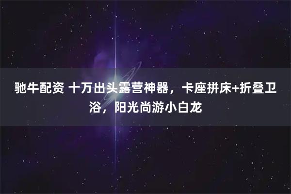驰牛配资 十万出头露营神器，卡座拼床+折叠卫浴，阳光尚游小白龙