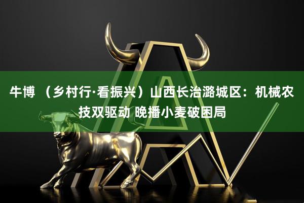 牛博 （乡村行·看振兴）山西长治潞城区：机械农技双驱动 晚播小麦破困局