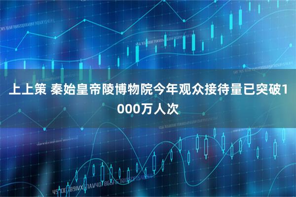 上上策 秦始皇帝陵博物院今年观众接待量已突破1000万人次