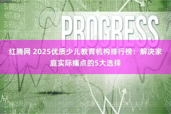 红腾网 2025优质少儿教育机构排行榜：解决家庭实际痛点的5大选择
