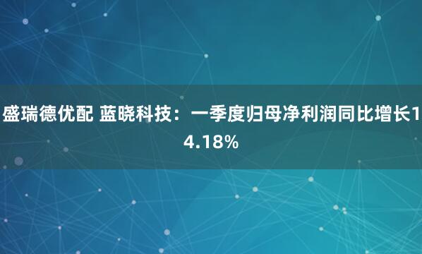 盛瑞德优配 蓝晓科技：一季度归母净利润同比增长14.18%