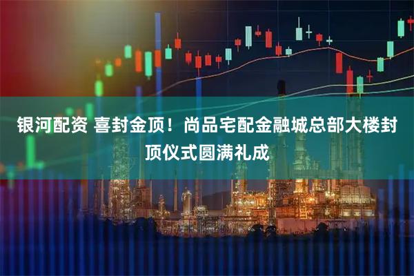 银河配资 喜封金顶！尚品宅配金融城总部大楼封顶仪式圆满礼成