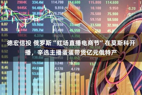 德宏信投 俄罗斯“红场直播电商节”在莫斯科开播，辛选主播蛋蛋带货亿元俄特产