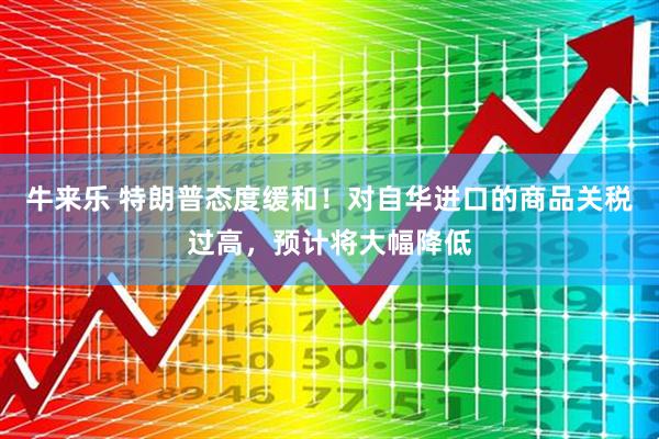 牛来乐 特朗普态度缓和！对自华进口的商品关税过高，预计将大幅降低