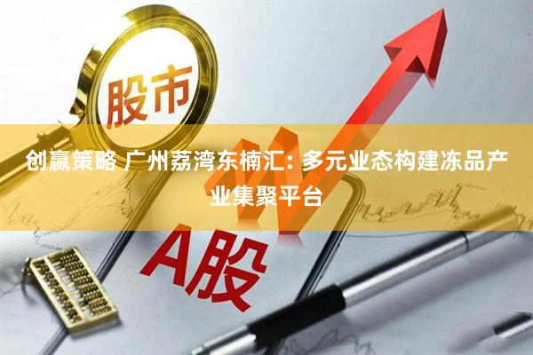 创赢策略 广州荔湾东楠汇: 多元业态构建冻品产业集聚平台
