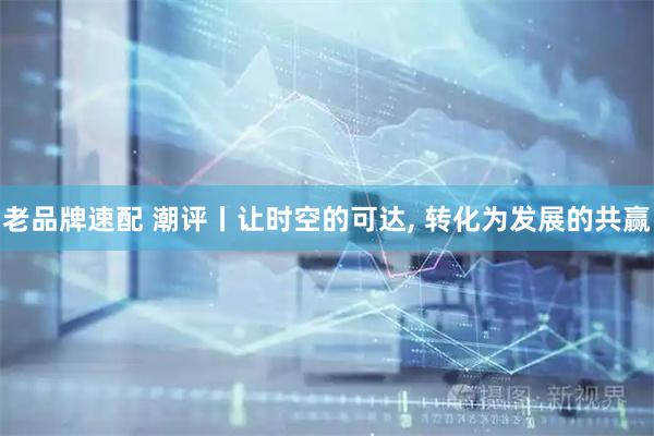 老品牌速配 潮评丨让时空的可达, 转化为发展的共赢