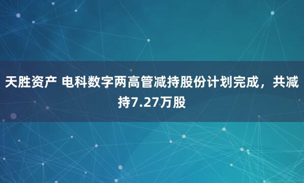 天胜资产 电科数字两高管减持股份计划完成，共减持7.27万股