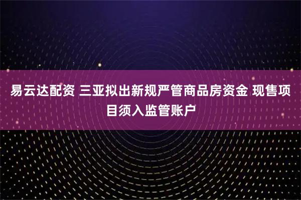 易云达配资 三亚拟出新规严管商品房资金 现售项目须入监管账户