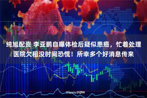 纯旭配资 李亚鹏自曝体检后疑似患癌，忙着处理医院欠租没时间恐慌！所幸多个好消息传来