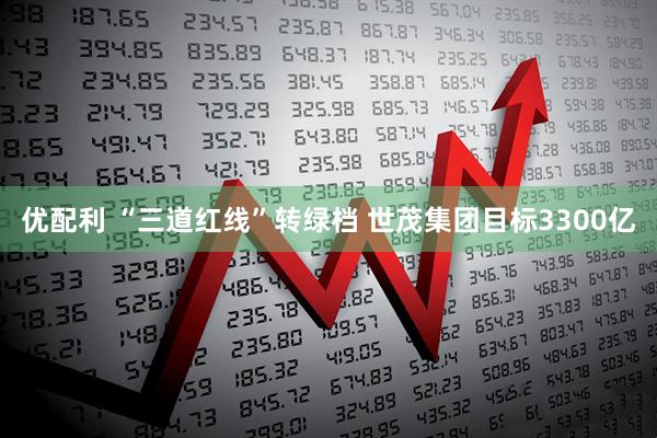 优配利 “三道红线”转绿档 世茂集团目标3300亿