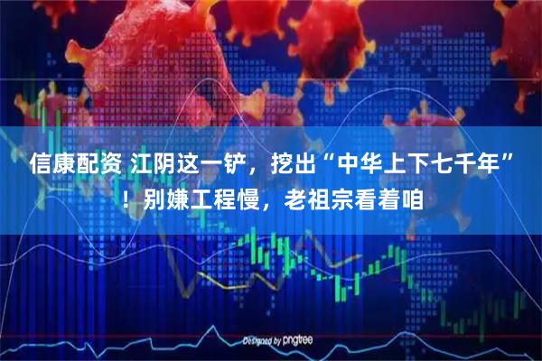 信康配资 江阴这一铲，挖出“中华上下七千年”！别嫌工程慢，老祖宗看着咱
