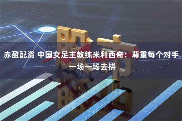 赤盈配资 中国女足主教练米利西奇：尊重每个对手 一场一场去拼