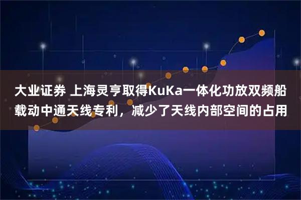 大业证券 上海灵亨取得KuKa一体化功放双频船载动中通天线专利，减少了天线内部空间的占用