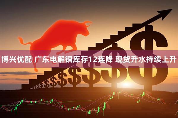 博兴优配 广东电解铜库存12连降 现货升水持续上升